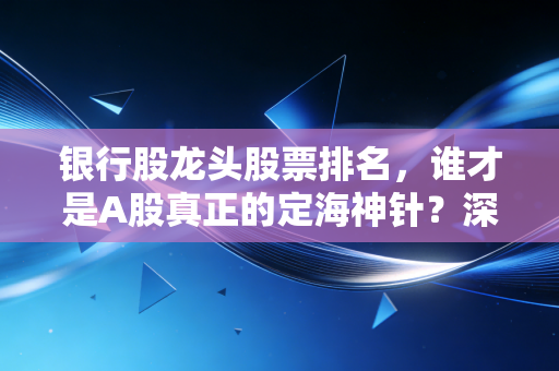 银行股龙头股票排名，谁才是A股真正的定海神针？深度拆解与投资心法