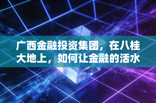 广西金融投资集团,在八桂大地上,如何让金融的活水流进寻常百姓家?