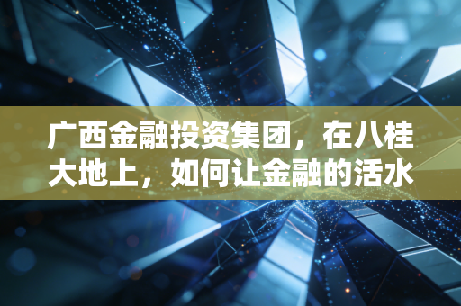 广西金融投资集团,在八桂大地上,如何让金融的活水流进寻常百姓家?