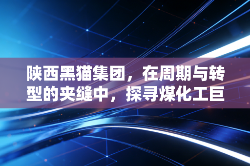 陕西黑猫集团,在周期与转型的夹缝中,探寻煤化工巨头的破局之路