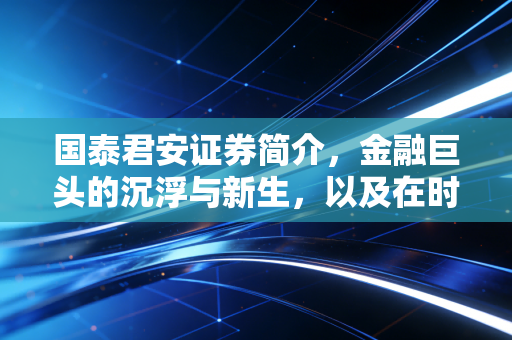 国泰君安证券简介,金融巨头的沉浮与新生,以及在时代浪潮下的坚守