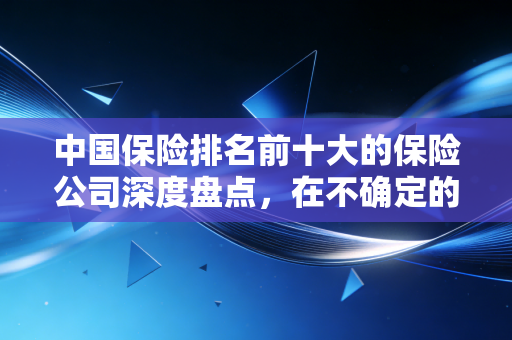 中国保险排名前十大的保险公司深度盘点,在不确定的时代,谁值得托付终身?