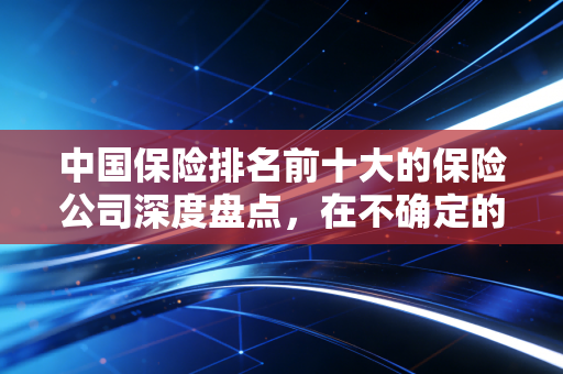 中国保险排名前十大的保险公司深度盘点,在不确定的时代,谁值得托付终身?