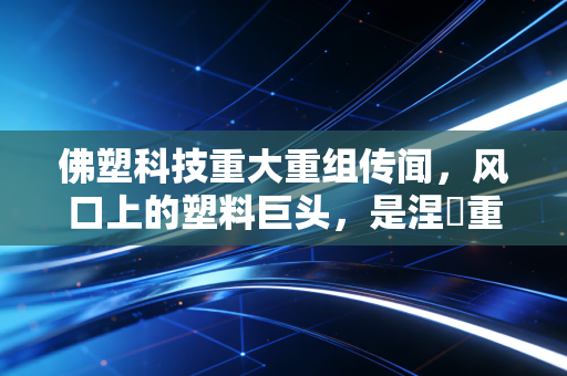 佛塑科技重大重组传闻,风口上的塑料巨头,是涅槃重生还是资本游戏?