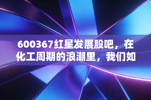 600367红星发展股吧,在化工周期的浪潮里,我们如何寻找那颗定海神针?