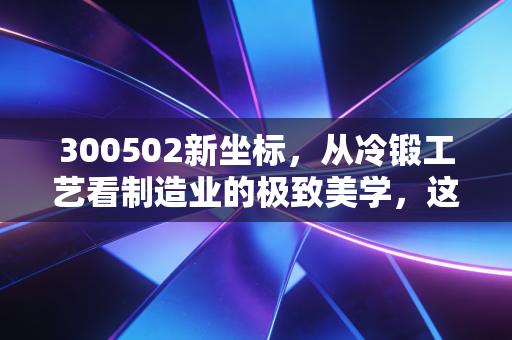 300502新坐标，从冷锻工艺看制造业的极致美学，这只隐形冠军能否穿越周期？