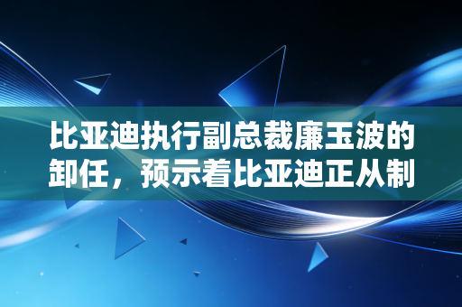比亚迪执行副总裁廉玉波的卸任，预示着比亚迪正从制造狂人向科技巨头跨越