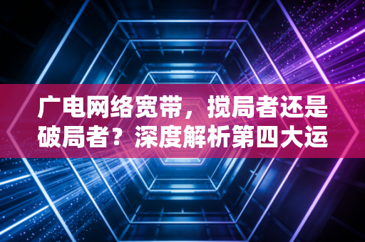 广电网络宽带,搅局者还是破局者?深度解析第四大运营商的真实生存现状