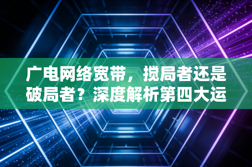 广电网络宽带,搅局者还是破局者?深度解析第四大运营商的真实生存现状