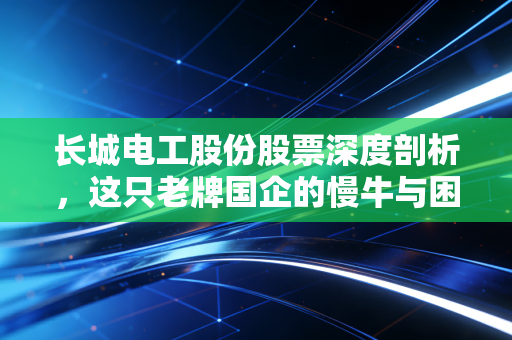 长城电工股份股票深度剖析，这只老牌国企的慢牛与困局，是否还有投资价值？