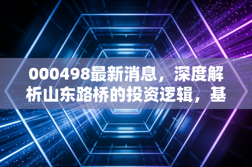 000498最新消息,深度解析山东路桥的投资逻辑,基建龙头能否穿越周期?