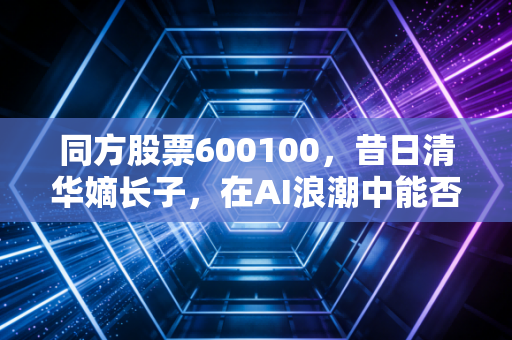 同方股票600100,昔日清华嫡长子,在AI浪潮中能否重塑荣光?