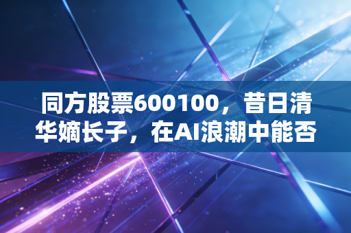同方股票600100,昔日清华嫡长子,在AI浪潮中能否重塑荣光?