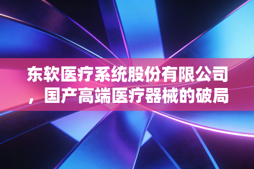 东软医疗系统股份有限公司,国产高端医疗器械的破局者与数字化医疗的领航员