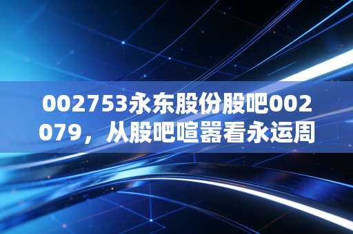002753永东股份股吧002079,从股吧喧嚣看永运周期的真实价值与投资心态
