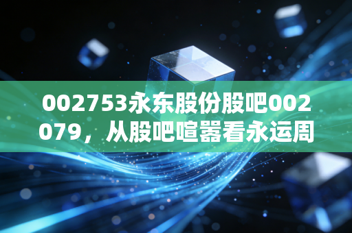 002753永东股份股吧002079，从股吧喧嚣看永运周期的真实价值与投资心态
