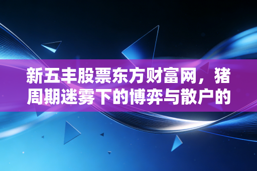新五丰股票东方财富网,猪周期迷雾下的博弈与散户的真实写照
