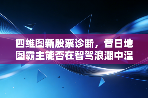 四维图新股票诊断,昔日地图霸主能否在智驾浪潮中涅槃重生?