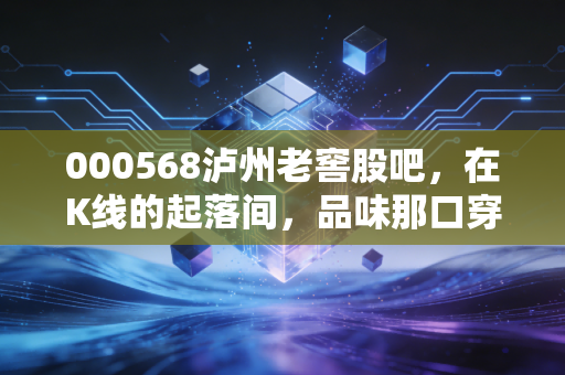 000568泸州老窖股吧,在K线的起落间,品味那口穿越四百年的浓香定力
