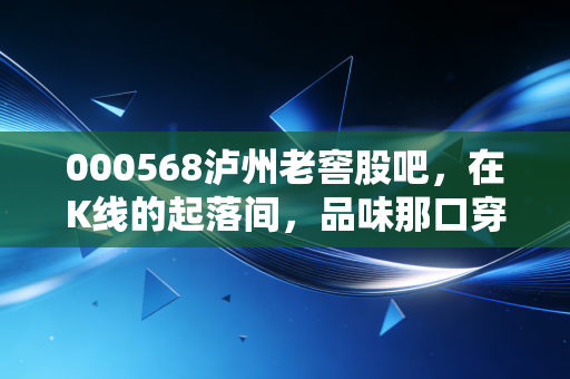 000568泸州老窖股吧，在K线的起落间，品味那口穿越四百年的浓香定力