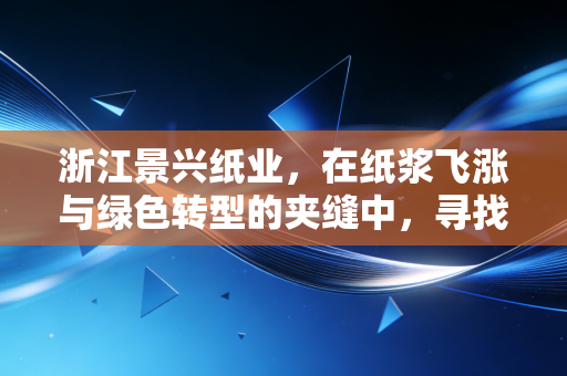 浙江景兴纸业,在纸浆飞涨与绿色转型的夹缝中,寻找下一个增长极