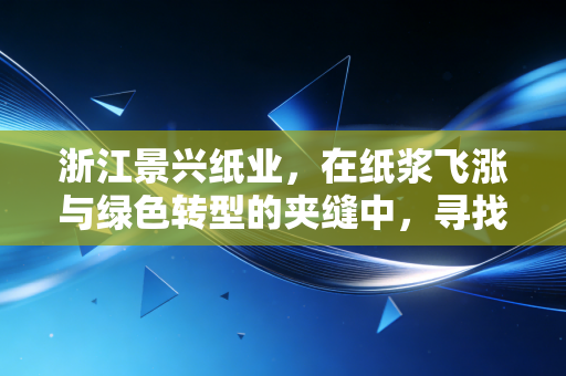 浙江景兴纸业,在纸浆飞涨与绿色转型的夹缝中,寻找下一个增长极