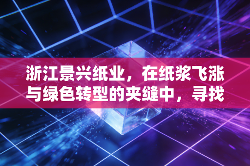 浙江景兴纸业，在纸浆飞涨与绿色转型的夹缝中，寻找下一个增长极