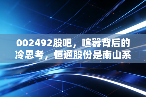 002492股吧，喧嚣背后的冷思考，恒通股份是南山系的弃子还是被低估的潜力股？