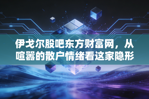 伊戈尔股吧东方财富网，从喧嚣的散户情绪看这家隐形冠军的真实成色