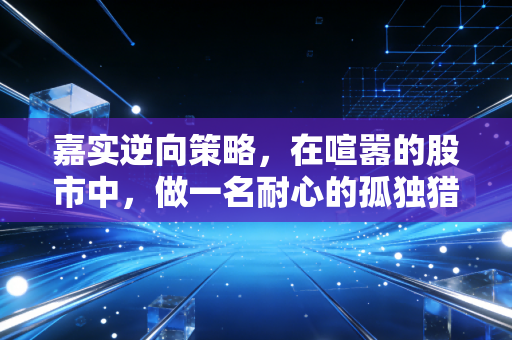 嘉实逆向策略,在喧嚣的股市中,做一名耐心的孤独猎手