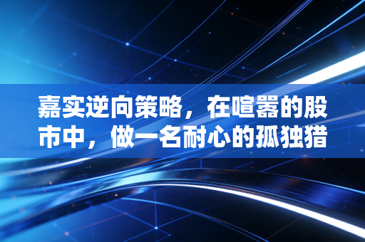 嘉实逆向策略，在喧嚣的股市中，做一名耐心的孤独猎手