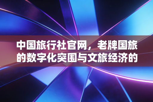 中国旅行社官网,老牌国旅的数字化突围与文旅经济的新常态