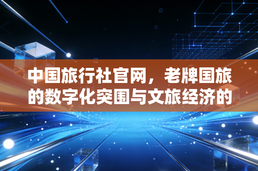 中国旅行社官网，老牌国旅的数字化突围与文旅经济的新常态