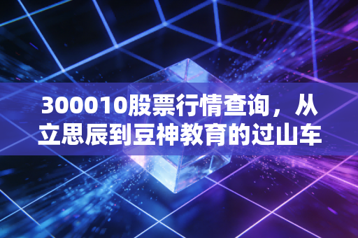 300010股票行情查询,从立思辰到豆神教育的过山车人生,我们该如何看懂这只票?