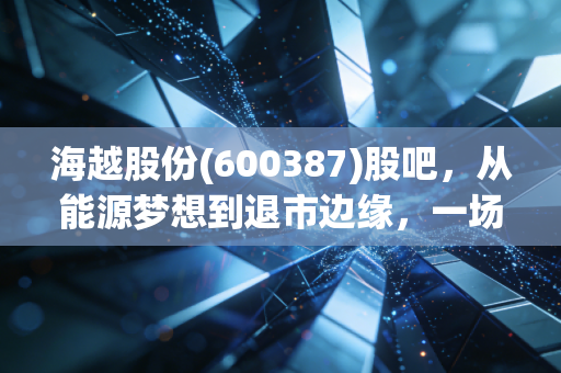 海越股份(600387)股吧，从能源梦想到退市边缘，一场散户与命运的博弈