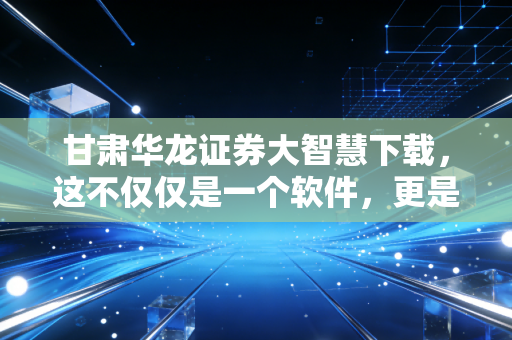 甘肃华龙证券大智慧下载，这不仅仅是一个软件，更是你在这个动荡市场中的作战地图