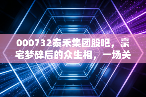 000732泰禾集团股吧，豪宅梦碎后的众生相，一场关于信仰与止损的残酷博弈