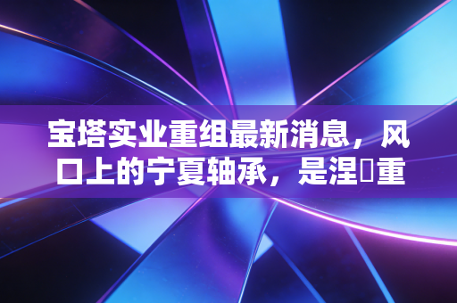 宝塔实业重组最新消息,风口上的宁夏轴承,是涅槃重生还是资本游戏?