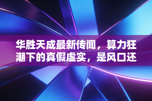 华胜天成最新传闻,算力狂潮下的真假虚实,是风口还是陷阱?