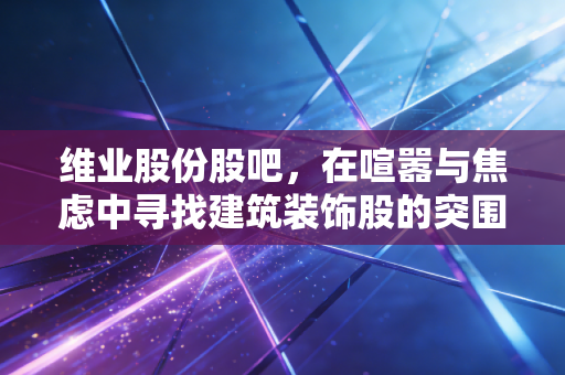 维业股份股吧,在喧嚣与焦虑中寻找建筑装饰股的突围之路