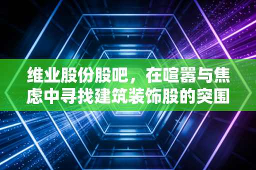 维业股份股吧,在喧嚣与焦虑中寻找建筑装饰股的突围之路