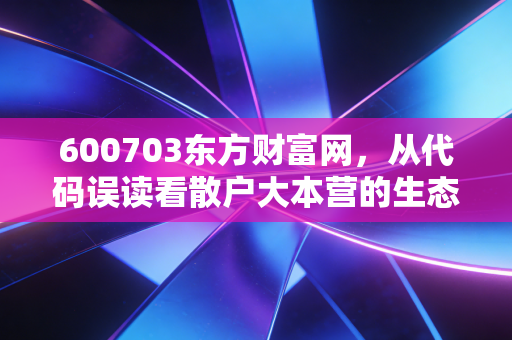600703东方财富网,从代码误读看散户大本营的生态与A股的情绪图腾