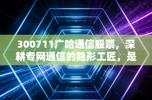 300711广哈通信股票,深耕专网通信的隐形工匠,是稳健资产还是题材炒作的过山车?