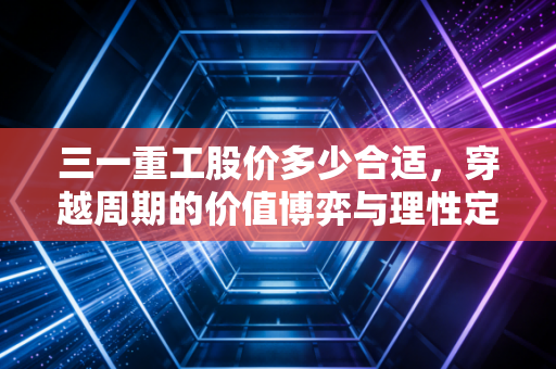 三一重工股价多少合适,穿越周期的价值博弈与理性定价