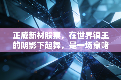 正威新材股票,在世界铜王的阴影下起舞,是一场豪赌还是价值回归?