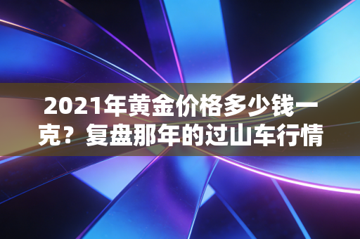 2021年黄金价格多少钱一克?复盘那年的过山车行情,普通人该如何看懂黄金?