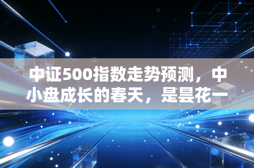 中证500指数走势预测,中小盘成长的春天,是昙花一现还是长牛起点?