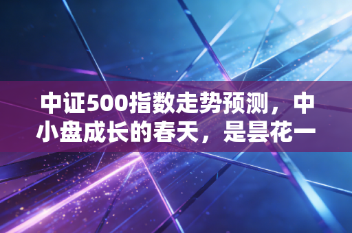 中证500指数走势预测,中小盘成长的春天,是昙花一现还是长牛起点?