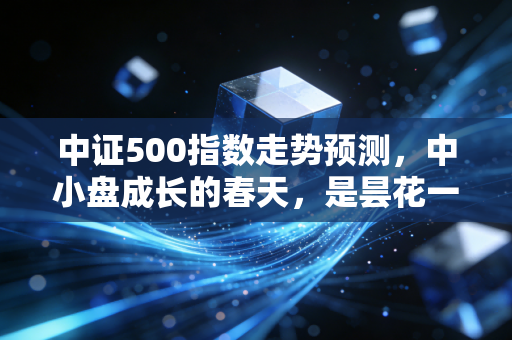 中证500指数走势预测,中小盘成长的春天,是昙花一现还是长牛起点?