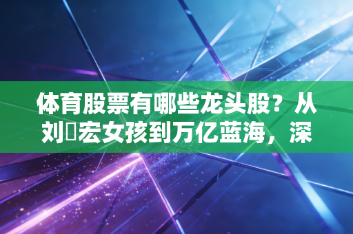 体育股票有哪些龙头股?从刘畊宏女孩到万亿蓝海,深度解析体育产业的投资机会